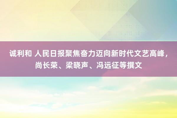 诚利和 人民日报聚焦奋力迈向新时代文艺高峰，尚长荣、梁晓声、冯远征等撰文