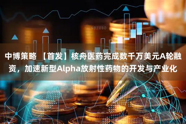 中博策略 【首发】核舟医药完成数千万美元A轮融资，加速新型Alpha放射性药物的开发与产业化
