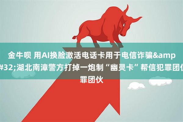 金牛呗 用AI换脸激活电话卡用于电信诈骗 湖北南漳警方打掉一炮制“幽灵卡”帮信犯罪团伙
