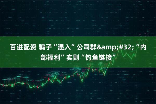 百进配资 骗子“混入”公司群 “内部福利”实则“钓鱼链接”