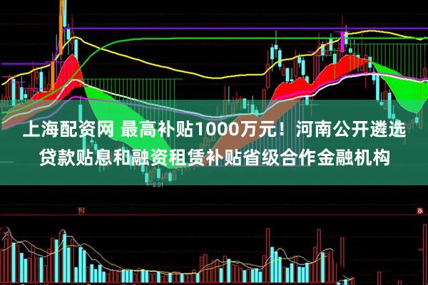 上海配资网 最高补贴1000万元！河南公开遴选贷款贴息和融资租赁补贴省级合作金融机构