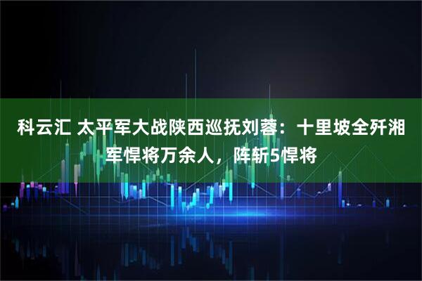 科云汇 太平军大战陕西巡抚刘蓉：十里坡全歼湘军悍将万余人，阵斩5悍将