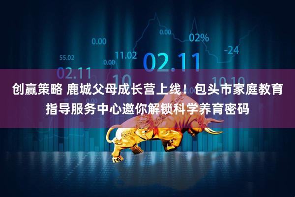 创赢策略 鹿城父母成长营上线！包头市家庭教育指导服务中心邀你解锁科学养育密码