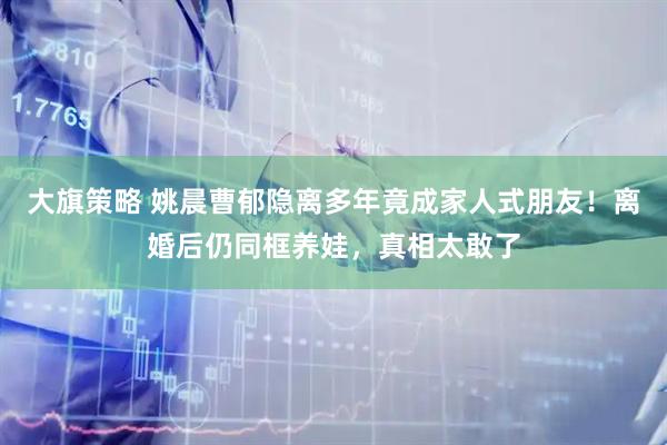 大旗策略 姚晨曹郁隐离多年竟成家人式朋友！离婚后仍同框养娃，真相太敢了